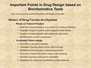 Important Points in Drug Design based on
Bioinformatics Tools
History of Drug/Vaccine development
– Plants or Natural Product
• Plant and Natural products were source for medical substance
• Example: foxglove used to treat congestive heart failure
• Foxglove contain digitalis and cardiotonic glycoside
• Identification of active component
– Accidental Observations
• Penicillin is one good example
• Alexander Fleming observed the effect of mold
• Mold(Penicillium) produce substance penicillin
• Discovery of penicillin lead to large scale screening
• Soil micoorganism were grown and tested
• Streptomycin, neomycin, gentamicin, tetracyclines etc.
http://www.geocities.com/bioinformaticsweb/drugdiscovery.html
 
