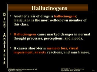5-3
©2011, 2008 Pearson Education, Inc.
Upper Saddle River, NJ 07458
FORENSIC SCIENCE: An Introduction, 2nd
ed.
By Richard Saferstein
Hallucinogens
• Another class of drugs is hallucinogens;
marijuana is the most well-known member of
this class.
• Hallucinogens cause marked changes in normal
thought processes, perceptions, and moods.
• It causes short-term memory loss, visual
impairment, anxiety reactions, and much more.
 