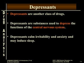 5-4
©2011, 2008 Pearson Education, Inc.
Upper Saddle River, NJ 07458
FORENSIC SCIENCE: An Introduction, 2nd
ed.
By Richard Saferstein
Depressants
• Depressants are another class of drugs.
• Depressants are substances used to depress the
functions of the central nervous system.
• Depressants calm irritability and anxiety and
may induce sleep.
 