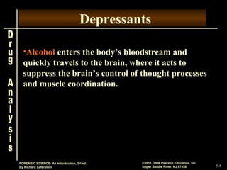 5-5
©2011, 2008 Pearson Education, Inc.
Upper Saddle River, NJ 07458
FORENSIC SCIENCE: An Introduction, 2nd
ed.
By Richard Saferstein
Depressants
•Alcohol enters the body’s bloodstream and
quickly travels to the brain, where it acts to
suppress the brain’s control of thought processes
and muscle coordination.
 