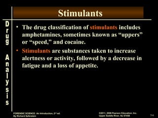 5-6
©2011, 2008 Pearson Education, Inc.
Upper Saddle River, NJ 07458
FORENSIC SCIENCE: An Introduction, 2nd
ed.
By Richard Saferstein
Stimulants
• The drug classification of stimulants includes
amphetamines, sometimes known as “uppers”
or “speed,” and cocaine.
• Stimulants are substances taken to increase
alertness or activity, followed by a decrease in
fatigue and a loss of appetite.
 