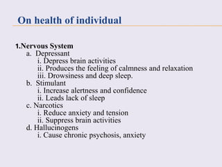 1.Nervous System
a. Depressant
i. Depress brain activities
ii. Produces the feeling of calmness and relaxation
iii. Drowsiness and deep sleep.
b. Stimulant
i. Increase alertness and confidence
ii. Leads lack of sleep
c. Narcotics
i. Reduce anxiety and tension
ii. Suppress brain activities
d. Hallucinogens
i. Cause chronic psychosis, anxiety
On health of individual
 