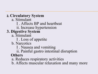 2. Circulatory System
a. Stimulant
I . Affects BP and heartbeat
ii. Increase hypertension
3. Digestive System
a. Stimulant
I . Loss of appetite
b. Narcotics
I . Nausea and vomiting
ii. Painful gastro intestinal disruption
Others
a. Reduces respiratory activities
b. Affects muscular relaxation and many more
 