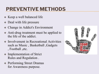 PREVENTIVE METHODS
❖ Keep a well balanced life
❖ Deal with life pressure
❖ Change in Addict's Environment
❖ Anti-drug treatment must be applied to
the life of the addict.
❖ Involvement in Recreational Activities
such as Music , Basketball ,Gadgets
, Football ,etc.
❖ Implementation of Strict
Rules and Regulation .
❖ Performing Street Dramas
for Awareness purpose.
 