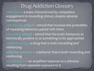  addiction – a state characterized by compulsive
engagement in rewarding stimuli, despite adverse
consequences
 reinforcing stimuli – stimuli that increase the probability
of repeating behaviors paired with them
 rewarding stimuli – stimuli that the brain interprets as
intrinsically positive or as something to be approached
 addictive drug – a drug that is both rewarding and
reinforcing
 addictive behavior – a behavior that is both rewarding and
reinforcing
 sensitization – an amplified response to a stimulus
resulting from repeated exposure to it
 