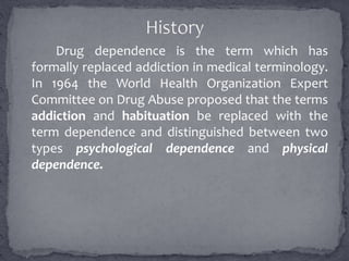 Drug dependence is the term which has
formally replaced addiction in medical terminology.
In 1964 the World Health Organization Expert
Committee on Drug Abuse proposed that the terms
addiction and habituation be replaced with the
term dependence and distinguished between two
types psychological dependence and physical
dependence.
 