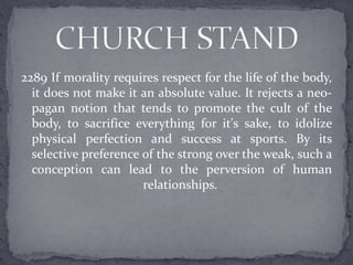 2289 If morality requires respect for the life of the body,
it does not make it an absolute value. It rejects a neo-
pagan notion that tends to promote the cult of the
body, to sacrifice everything for it's sake, to idolize
physical perfection and success at sports. By its
selective preference of the strong over the weak, such a
conception can lead to the perversion of human
relationships.
 