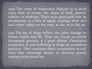 2290 The virtue of temperance disposes us to avoid
every kind of excess: the abuse of food, alcohol,
tobacco, or medicine. Those incur grave guilt who, by
drunkenness or a love of speed, endanger their own
and others' safety on the road, at sea, or in the air.
2291 The use of drugs inflicts very grave damage on
human health and life. Their use, except on strictly
therapeutic grounds, is a grave offense. Clandestine
production of and trafficking in drugs are scandalous
practices. They constitute direct co-operation in evil,
since they encourage people to practices gravely
contrary to the moral law.
 