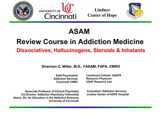 ASAM
Review Course in Addiction Medicine
Dissociatives, Hallucinogens, Steroids & Inhalants
Shannon C. Miller, M.D., FASAM, FAPA, CMRO
Staff Psychiatrist
Addiction Services
Cincinnati VAMC
Associate Professor of Clinical Psychiatry
Co-Director, Addiction Psychiatry Fellowship
Assoc. Dir. for Education in the Addiction Sciences
University of Cincinnati
Lieutenant Colonel, USAFR
Research Physician
USAF Research Lab
Consultant, Addiction Services
Lindner Center of HOPE Hospital
Lindner
Center of Hope
 