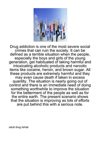 Drug addiction is one of the most severe social
     crimes that can ruin the society. It can be
 defined as a terrible situation when the people,
     especially the boys and girls of the young
generation, get habituated of taking harmful and
    intoxicating alcoholic products and narcotic
items like cocaine, heroin, and brown sugar. All
 these products are extremely harmful and they
     may even cause death if taken in excess
    quantity. The situation is nearly going out of
control and there is an immediate need of doing
  something worthwhile to improve the situation
  for the betterment of the people as well as for
   the entire earth. The present scenario shows
  that the situation is improving as lots of efforts
       are put behind this with a serious note.




adult drug rehab
 
