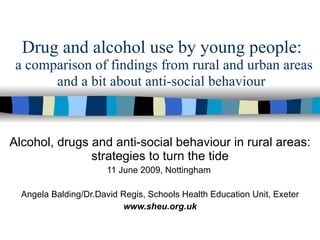Drug and alcohol use by young people:  a comparison of findings from rural and urban areas Alcohol, drugs and anti-social behaviour in rural areas: strategies to turn the tide 11 June 2009, Nottingham  Angela Balding/Dr.David Regis, Schools Health Education Unit, Exeter www.sheu.org.uk and a bit about anti-social behaviour 
