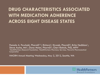 DRUG CHARACTERISTICS ASSOCIATED
WITH MEDICATION ADHERENCE
ACROSS EIGHT DISEASE STATES



Pamala A. Pawloski, PharmD1,2; Richard J Bruzek, PharmD2; Brita Hedblom1;
Steve Asche, MA1; Dana Meier, PharmD3; Cheri Rolnick, PhD, MPH1
1
 HealthPartners Research Foundation, 2HealthPartners Pharmacy Services, 3Novartis Pharmaceutical
Corporation

HMORN Annual Meeting Wednesday, May 2, 2012, Seattle, WA
 