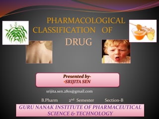Presented by-
•SRIJITA SEN
GURU NANAK INSTITUTE OF PHARMACEUTICAL
SCIENCE & TECHNOLOGY
PHARMACOLOGICAL
CLASSIFICATION OF
DRUG
B.Pharm 2nd Semester Section-B
srijita.sen.2801@gmail.com
 