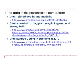    The data in this presentation comes from
       Drug-related deaths and mortality
           http://www.emcdda.europa.eu/stats11/drdtab2a
       Deaths related to drug poisoning in England and
        Wales, 2010
           http://www.ons.gov.uk/ons/rel/subnational-
            health3/deaths-related-to-drug-poisoning/2010/stb-
            deaths-related-to-drug-poisoning-2010.html
       Drug Related Deaths in Scotland in 2010
           http://www.gro-scotland.gov.uk/statistics/theme/vital-
            events/deaths/drug-related/2010/index.html
 