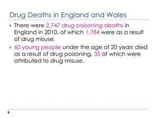 Drug Deaths in England and Wales
   There were 2,747 drug poisoning deaths in
    England in 2010, of which 1,784 were as a result
    of drug misuse.
   60 young people under the age of 20 years died
    as a result of drug poisoning, 35 of which were
    attributed to drug misuse.
 