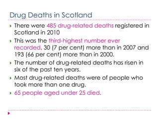 Drug Deaths in Scotland
   There were 485 drug-related deaths registered in
    Scotland in 2010
   This was the third-highest number ever
    recorded, 30 (7 per cent) more than in 2007 and
    193 (66 per cent) more than in 2000.
   The number of drug-related deaths has risen in
    six of the past ten years.
   Most drug-related deaths were of people who
    took more than one drug.
   65 people aged under 25 died.
 