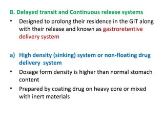B. Delayed transit and Continuous release systems
• Designed to prolong their residence in the GIT along
with their release and known as gastroretentive
delivery system
a) High density (sinking) system or non-floating drug
delivery system
• Dosage form density is higher than normal stomach
content
• Prepared by coating drug on heavy core or mixed
with inert materials
 
