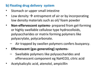 b) Floating drug delivery system
• Stomach or upper small intestine
• Low density  entrapment of air or by incorporating
low density materials such as oil/ foam powder
• Non-effervescent systems- prepared from gel-forming
or highly swellable cellulose type hydrocolloids,
polysaccharides or matrix forming polymers like
polyacrylate, polycarbonate.
– Air trapped by swollen polymers confers buoyancy.
• Effervescent (gas generating) systems-
– Swellable polymers like polysaccharides and
effervescent component eg NaHCO3, citric acid
• Acetylsalicylic acid, atenolol, ampicillin
 