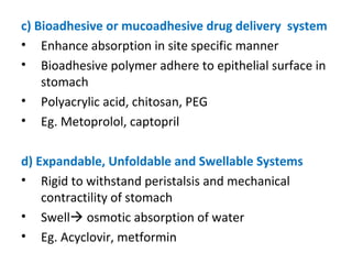 c) Bioadhesive or mucoadhesive drug delivery system
• Enhance absorption in site specific manner
• Bioadhesive polymer adhere to epithelial surface in
stomach
• Polyacrylic acid, chitosan, PEG
• Eg. Metoprolol, captopril
d) Expandable, Unfoldable and Swellable Systems
• Rigid to withstand peristalsis and mechanical
contractility of stomach
• Swell osmotic absorption of water
• Eg. Acyclovir, metformin
 