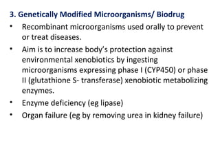 3. Genetically Modified Microorganisms/ Biodrug
• Recombinant microorganisms used orally to prevent
or treat diseases.
• Aim is to increase body’s protection against
environmental xenobiotics by ingesting
microorganisms expressing phase I (CYP450) or phase
II (glutathione S- transferase) xenobiotic metabolizing
enzymes.
• Enzyme deficiency (eg lipase)
• Organ failure (eg by removing urea in kidney failure)
 