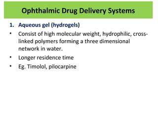 1. Aqueous gel (hydrogels)
• Consist of high molecular weight, hydrophilic, cross-
linked polymers forming a three dimensional
network in water.
• Longer residence time
• Eg. Timolol, pilocarpine
Ophthalmic Drug Delivery Systems
 