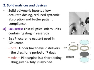 2. Solid matrices and devices
• Solid polymeric inserts allow
accurate dosing, reduced systemic
absorption and better patient
compliance.
a) Ocuserts: Thin elliptical micro units
containing drug in reservoir
• Eg : Pilocarpine ocusert used in
Glaucoma
– Site : Under lower eyelid delivers
the drug for a period of 7 days
– Adv. – Pilocarpine is a short acting
drug given 6 hrly is avoided.
 