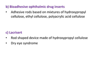 b) Bioadhesive ophthalmic drug inserts
• Adhesive rods based on mixtures of hydroxypropyl
cellulose, ethyl cellulose, polyacrylic acid cellulose
c) Lacrisert
• Rod shaped device made of hydroxypropyl cellulose
• Dry eye syndrome
 