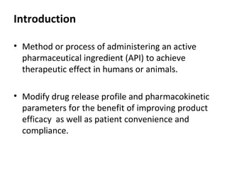 Introduction
• Method or process of administering an active
pharmaceutical ingredient (API) to achieve
therapeutic effect in humans or animals.
• Modify drug release profile and pharmacokinetic
parameters for the benefit of improving product
efficacy as well as patient convenience and
compliance.
 
