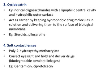 3. Cyclodextrin
• Cylindrical oligosaccharides with a lipophilic central cavity
and hydrophilic outer surface
• Act as carrier by keeping hydrophobic drug molecules in
solution and delivering them to the surface of biological
membrane.
• Eg. Steroids, pilocarpine
4. Soft contact lenses
• Poly-2-hydroxyethylmethacrylate
• Correct eyesight and hold and deliver drugs
(biodegradable covalent linkages)
• Eg. Gentamicin, ciprofolxacin
 
