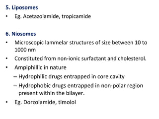 5. Liposomes
• Eg. Acetazolamide, tropicamide
6. Niosomes
• Microscopic lammelar structures of size between 10 to
1000 nm
• Constituted from non-ionic surfactant and cholesterol.
• Ampiphillic in nature
– Hydrophilic drugs entrapped in core cavity
– Hydrophobic drugs entrapped in non-polar region
present within the bilayer.
• Eg. Dorzolamide, timolol
 