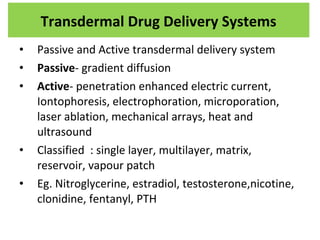 • Passive and Active transdermal delivery system
• Passive- gradient diffusion
• Active- penetration enhanced electric current,
Iontophoresis, electrophoration, microporation,
laser ablation, mechanical arrays, heat and
ultrasound
• Classified : single layer, multilayer, matrix,
reservoir, vapour patch
• Eg. Nitroglycerine, estradiol, testosterone,nicotine,
clonidine, fentanyl, PTH
Transdermal Drug Delivery Systems
 