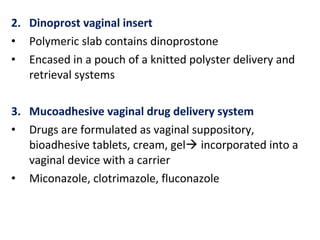 2. Dinoprost vaginal insert
• Polymeric slab contains dinoprostone
• Encased in a pouch of a knitted polyster delivery and
retrieval systems
3. Mucoadhesive vaginal drug delivery system
• Drugs are formulated as vaginal suppository,
bioadhesive tablets, cream, gel incorporated into a
vaginal device with a carrier
• Miconazole, clotrimazole, fluconazole
 