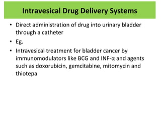 • Direct administration of drug into urinary bladder
through a catheter
• Eg.
• Intravesical treatment for bladder cancer by
immunomodulators like BCG and INF-α and agents
such as doxorubicin, gemcitabine, mitomycin and
thiotepa
Intravesical Drug Delivery Systems
 