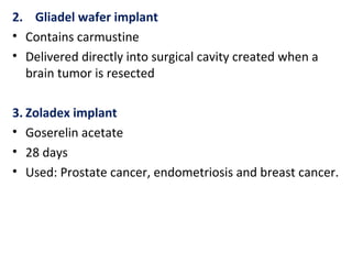 2. Gliadel wafer implant
• Contains carmustine
• Delivered directly into surgical cavity created when a
brain tumor is resected
3. Zoladex implant
• Goserelin acetate
• 28 days
• Used: Prostate cancer, endometriosis and breast cancer.
 