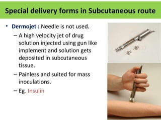 • Dermojet : Needle is not used.
– A high velocity jet of drug
solution injected using gun like
implement and solution gets
deposited in subcutaneous
tissue.
– Painless and suited for mass
inoculations.
– Eg. Insulin
Special delivery forms in Subcutaneous route
 