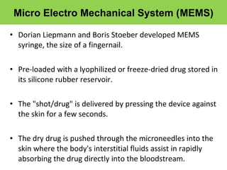 • Dorian Liepmann and Boris Stoeber developed MEMS
syringe, the size of a fingernail.
• Pre-loaded with a lyophilized or freeze-dried drug stored in
its silicone rubber reservoir.
• The "shot/drug" is delivered by pressing the device against
the skin for a few seconds.
• The dry drug is pushed through the microneedles into the
skin where the body's interstitial fluids assist in rapidly
absorbing the drug directly into the bloodstream.
Micro Electro Mechanical System (MEMS)
 