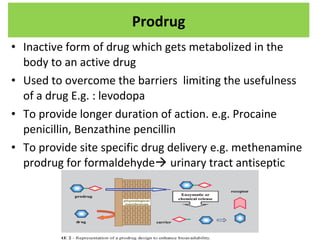 • Inactive form of drug which gets metabolized in the
body to an active drug
• Used to overcome the barriers limiting the usefulness
of a drug E.g. : levodopa
• To provide longer duration of action. e.g. Procaine
penicillin, Benzathine pencillin
• To provide site specific drug delivery e.g. methenamine
prodrug for formaldehyde urinary tract antiseptic
Prodrug
 