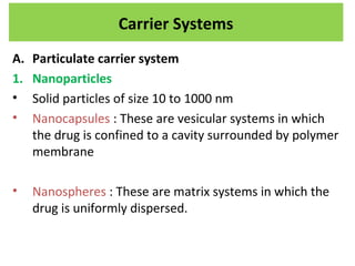 A. Particulate carrier system
1. Nanoparticles
• Solid particles of size 10 to 1000 nm
• Nanocapsules : These are vesicular systems in which
the drug is confined to a cavity surrounded by polymer
membrane
• Nanospheres : These are matrix systems in which the
drug is uniformly dispersed.
Carrier Systems
 