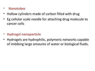 • Nanotubes
• Hollow cylinders made of carbon filled with drug
• Eg cellular scale needle for attaching drug molecule to
cancer cells
• Hydrogel nanoparticle
• Hydrogels are hydrophilic, polymeric networks capable
of imbibing large amounts of water or biological fluids.
 