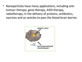 • Nanoparticles have many applications, including anti-
tumour therapy, gene therapy, AIDS therapy,
radiotherapy, in the delivery of proteins, antibiotics,
vaccines and as vesicles to pass the blood-brain barrier.
 