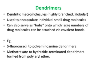 Dendrimers
• Dendritic macromolecules (highly branched, globular)
• Used to encapsulate individual small drug molecules
• Can also serve as “hubs” onto which large numbers of
drug molecules can be attached via covalent bonds.
• Eg.
• 5-fluorouracil to polyaminoamine dendrimers
• Methotrexate to hydrazide-terminated dendrimers
formed from poly aryl ether.
 