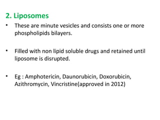 2. Liposomes
• These are minute vesicles and consists one or more
phospholipids bilayers.
• Filled with non lipid soluble drugs and retained until
liposome is disrupted.
• Eg : Amphotericin, Daunorubicin, Doxorubicin,
Azithromycin, Vincristine(approved in 2012)
 