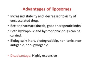 Advantages of liposomes
• Increased stability and decreased toxicity of
encapsulated drug.
• Better pharmacokinetic, good therapeutic index.
• Both hydrophilic and hydrophobic drugs can be
carried.
• Biologically inert, biodegradable, non-toxic, non-
antigenic, non- pyrogenic.
• Disadvantage: Highly expensive
 