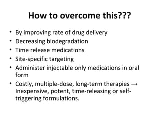 How to overcome this???
• By improving rate of drug delivery
• Decreasing biodegradation
• Time release medications
• Site-specific targeting
• Administer injectable only medications in oral
form
• Costly, multiple-dose, long-term therapies →
Inexpensive, potent, time-releasing or self-
triggering formulations.
 