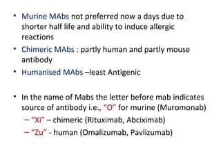 • Murine MAbs not preferred now a days due to
shorter half life and ability to induce allergic
reactions
• Chimeric MAbs : partly human and partly mouse
antibody
• Humanised MAbs –least Antigenic
• In the name of Mabs the letter before mab indicates
source of antibody i.e., “O” for murine (Muromonab)
– “Xi” – chimeric (Rituximab, Abciximab)
– “Zu” - human (Omalizumab, Pavlizumab)
 