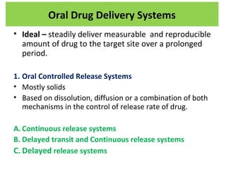 • Ideal – steadily deliver measurable and reproducible
amount of drug to the target site over a prolonged
period.
1. Oral Controlled Release Systems
• Mostly solids
• Based on dissolution, diffusion or a combination of both
mechanisms in the control of release rate of drug.
A. Continuous release systems
B. Delayed transit and Continuous release systems
C. Delayed release systems
Oral Drug Delivery Systems
 