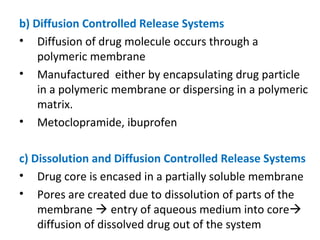 b) Diffusion Controlled Release Systems
• Diffusion of drug molecule occurs through a
polymeric membrane
• Manufactured either by encapsulating drug particle
in a polymeric membrane or dispersing in a polymeric
matrix.
• Metoclopramide, ibuprofen
c) Dissolution and Diffusion Controlled Release Systems
• Drug core is encased in a partially soluble membrane
• Pores are created due to dissolution of parts of the
membrane  entry of aqueous medium into core
diffusion of dissolved drug out of the system
 
