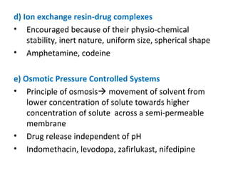 d) Ion exchange resin-drug complexes
• Encouraged because of their physio-chemical
stability, inert nature, uniform size, spherical shape
• Amphetamine, codeine
e) Osmotic Pressure Controlled Systems
• Principle of osmosis movement of solvent from
lower concentration of solute towards higher
concentration of solute across a semi-permeable
membrane
• Drug release independent of pH
• Indomethacin, levodopa, zafirlukast, nifedipine
 