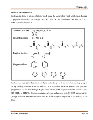 Drug design
Medicinal chemistry-II Page 10
Isosteres and bioisosteres
Isosteres are atoms or groups of atoms which share the same valency and which have chemical
or physical similarities. For example, SH, NH2, and CH3 are isosteres of OH, whereas S, NH,
and CH2 are isosteres of O.
Isosteres can be used to determine whether a particular group is an important binding group or
not by altering the character of the molecule in as controlled a way as possible. The β-blocker
propranolol has an ether linkage. Replacement of the OCH2 segment with the isosteres CH =
CH, SCH2, or CH2CH2 eliminates activity, whereas replacement with NHCH2 retains activity
(though reduced). These results show that the ether oxygen is important to the activity of the
drug.
 