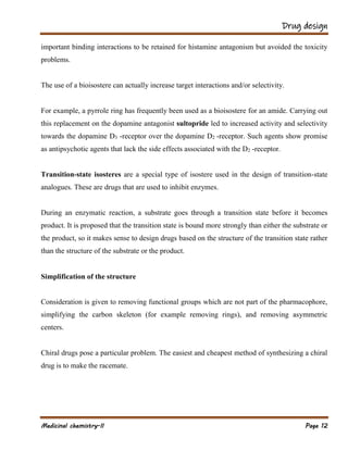 Drug design
Medicinal chemistry-II Page 12
important binding interactions to be retained for histamine antagonism but avoided the toxicity
problems.
The use of a bioisostere can actually increase target interactions and/or selectivity.
For example, a pyrrole ring has frequently been used as a bioisostere for an amide. Carrying out
this replacement on the dopamine antagonist sultopride led to increased activity and selectivity
towards the dopamine D3 -receptor over the dopamine D2 -receptor. Such agents show promise
as antipsychotic agents that lack the side effects associated with the D2 -receptor.
Transition-state isosteres are a special type of isostere used in the design of transition-state
analogues. These are drugs that are used to inhibit enzymes.
During an enzymatic reaction, a substrate goes through a transition state before it becomes
product. It is proposed that the transition state is bound more strongly than either the substrate or
the product, so it makes sense to design drugs based on the structure of the transition state rather
than the structure of the substrate or the product.
Simplification of the structure
Consideration is given to removing functional groups which are not part of the pharmacophore,
simplifying the carbon skeleton (for example removing rings), and removing asymmetric
centers.
Chiral drugs pose a particular problem. The easiest and cheapest method of synthesizing a chiral
drug is to make the racemate.
 